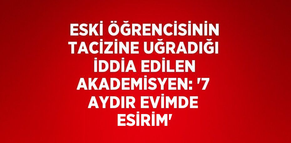 ESKİ ÖĞRENCİSİNİN TACİZİNE UĞRADIĞI İDDİA EDİLEN AKADEMİSYEN: '7 AYDIR EVİMDE ESİRİM'