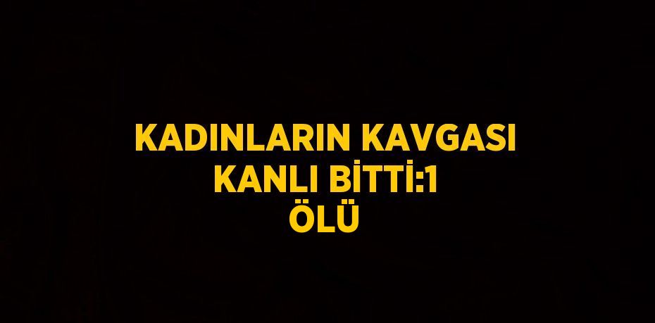 KADINLARIN KAVGASI KANLI BİTTİ:1 ÖLÜ