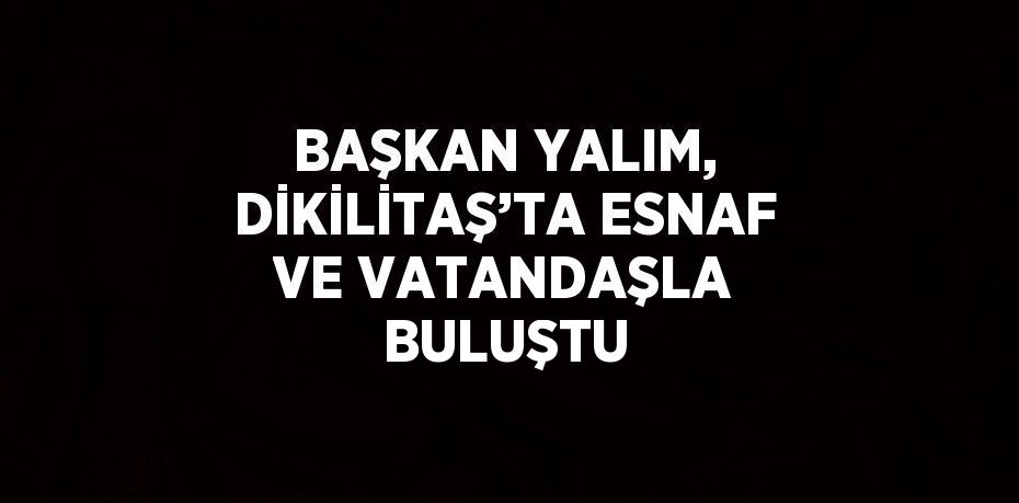 BAŞKAN YALIM, DİKİLİTAŞ’TA ESNAF VE VATANDAŞLA BULUŞTU