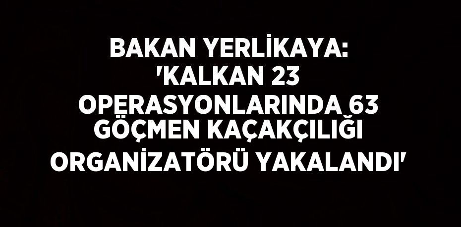 BAKAN YERLİKAYA: 'KALKAN 23 OPERASYONLARINDA 63 GÖÇMEN KAÇAKÇILIĞI ORGANİZATÖRÜ YAKALANDI'