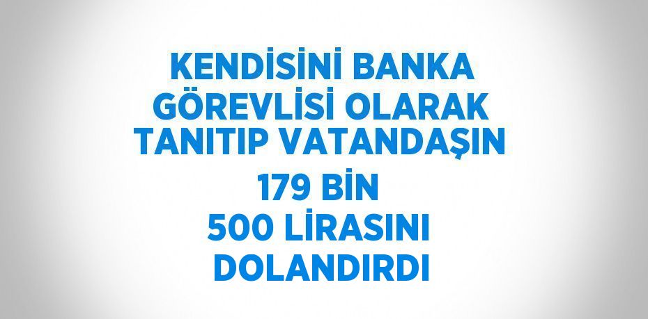 KENDİSİNİ BANKA GÖREVLİSİ OLARAK TANITIP VATANDAŞIN 179 BİN 500 LİRASINI DOLANDIRDI