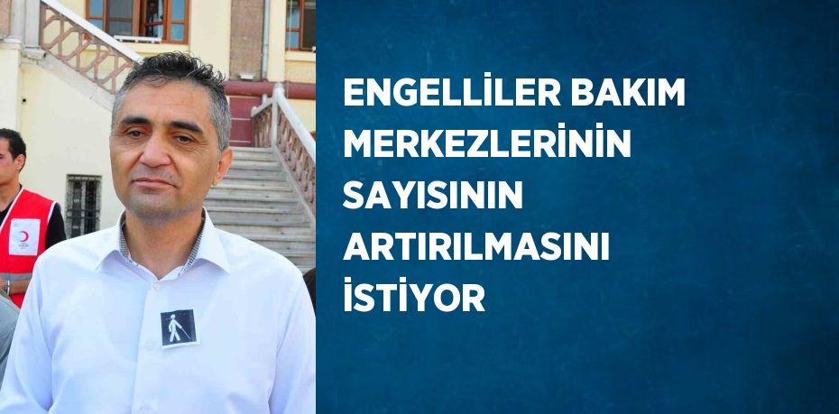 ENGELLİLER BAKIM MERKEZLERİNİN SAYISININ ARTIRILMASINI İSTİYOR