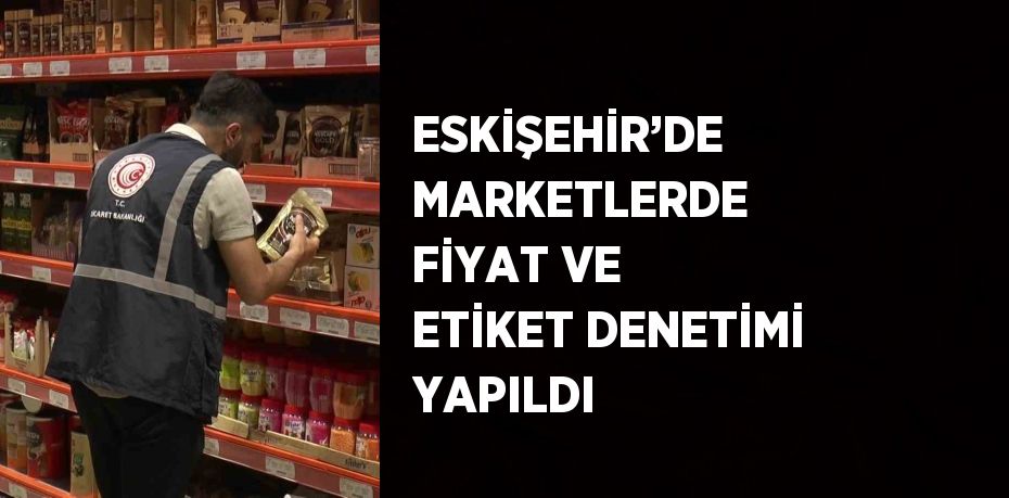 ESKİŞEHİR’DE MARKETLERDE FİYAT VE ETİKET DENETİMİ YAPILDI