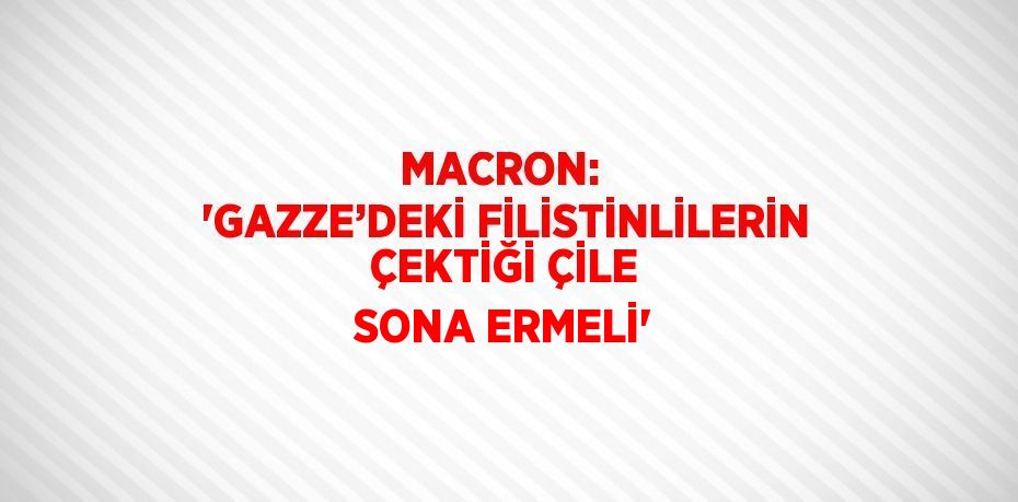 MACRON:  'GAZZE’DEKİ FİLİSTİNLİLERİN ÇEKTİĞİ ÇİLE SONA ERMELİ'