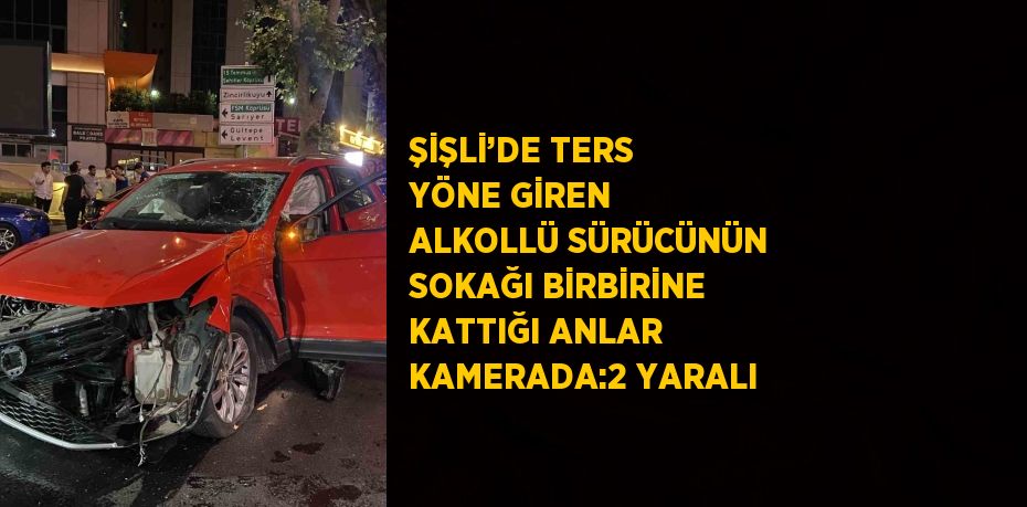 ŞİŞLİ’DE TERS YÖNE GİREN ALKOLLÜ SÜRÜCÜNÜN SOKAĞI BİRBİRİNE KATTIĞI ANLAR KAMERADA:2 YARALI