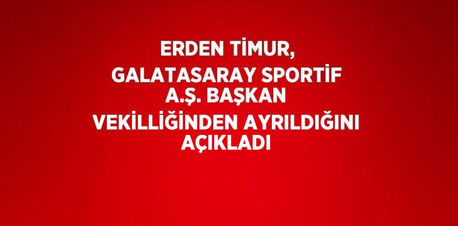 ERDEN TİMUR, GALATASARAY SPORTİF A.Ş. BAŞKAN VEKİLLİĞİNDEN AYRILDIĞINI AÇIKLADI