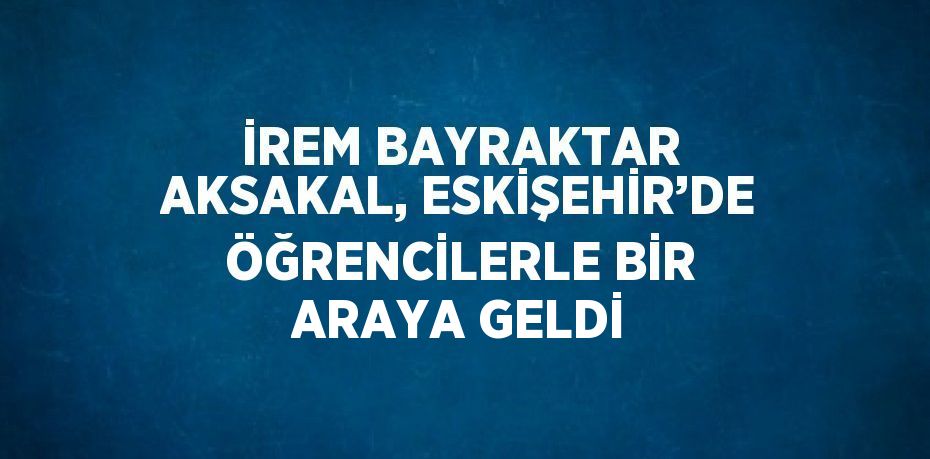 İREM BAYRAKTAR AKSAKAL, ESKİŞEHİR’DE ÖĞRENCİLERLE BİR ARAYA GELDİ