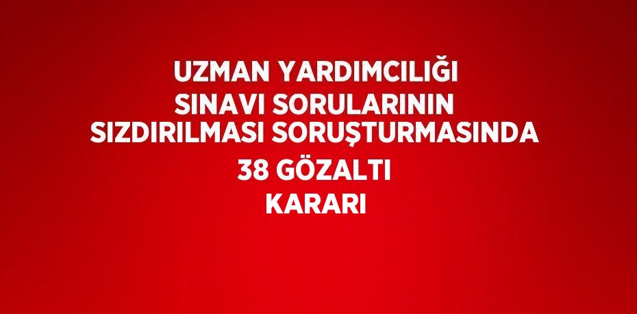 UZMAN YARDIMCILIĞI SINAVI SORULARININ SIZDIRILMASI SORUŞTURMASINDA 38 GÖZALTI KARARI