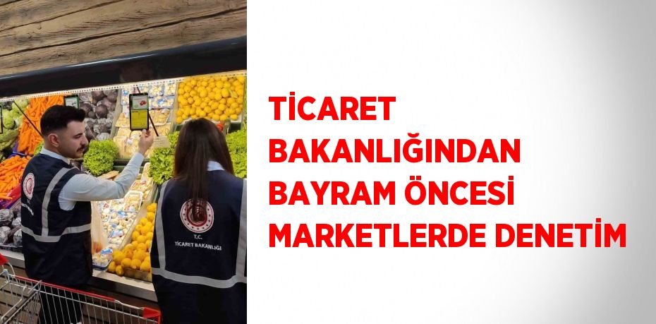 TİCARET BAKANLIĞINDAN BAYRAM ÖNCESİ MARKETLERDE DENETİM