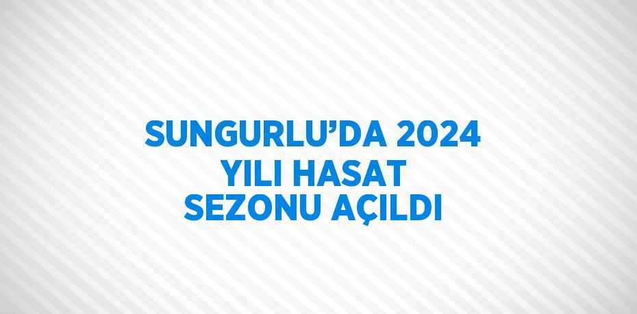 SUNGURLU’DA 2024 YILI HASAT SEZONU AÇILDI