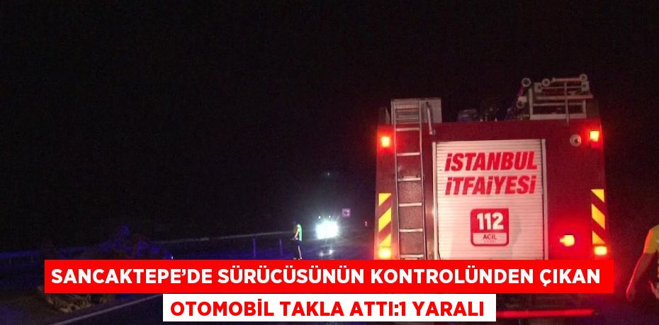 SANCAKTEPE’DE SÜRÜCÜSÜNÜN KONTROLÜNDEN ÇIKAN OTOMOBİL TAKLA ATTI:1 YARALI