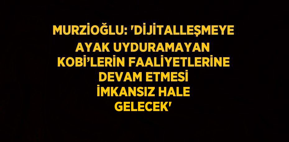 MURZİOĞLU: 'DİJİTALLEŞMEYE AYAK UYDURAMAYAN KOBİ’LERİN FAALİYETLERİNE DEVAM ETMESİ İMKANSIZ HALE GELECEK'