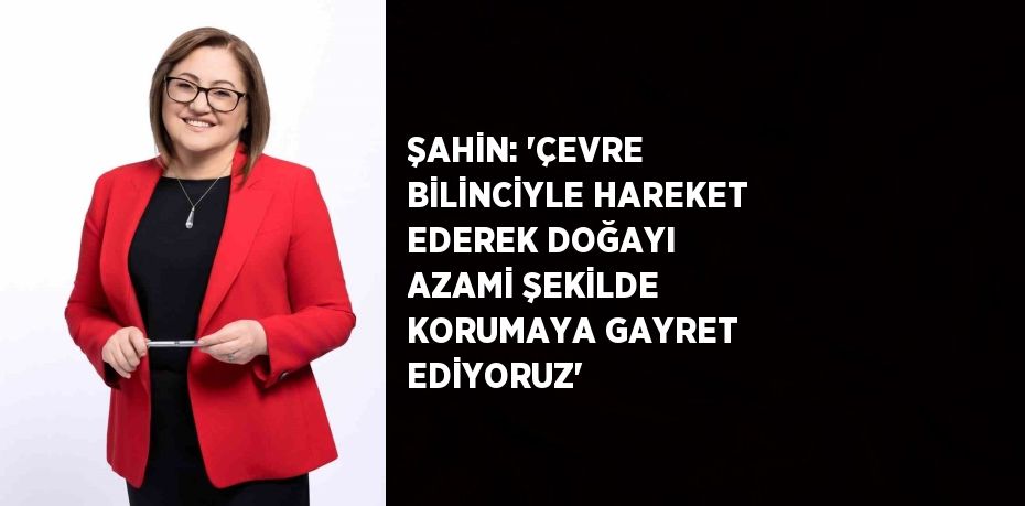 ŞAHİN: 'ÇEVRE BİLİNCİYLE HAREKET EDEREK DOĞAYI AZAMİ ŞEKİLDE KORUMAYA GAYRET EDİYORUZ'