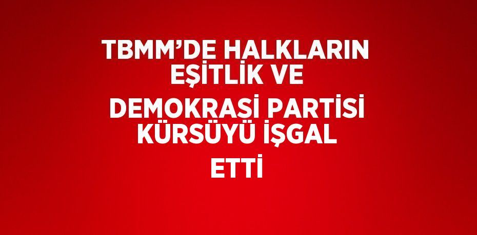 TBMM’DE HALKLARIN EŞİTLİK VE DEMOKRASİ PARTİSİ KÜRSÜYÜ İŞGAL ETTİ