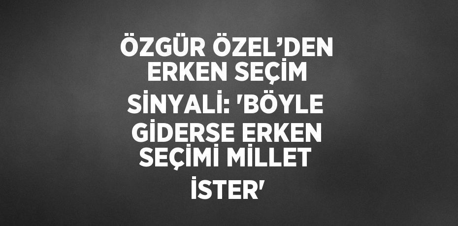 ÖZGÜR ÖZEL’DEN ERKEN SEÇİM SİNYALİ: 'BÖYLE GİDERSE ERKEN SEÇİMİ MİLLET İSTER'