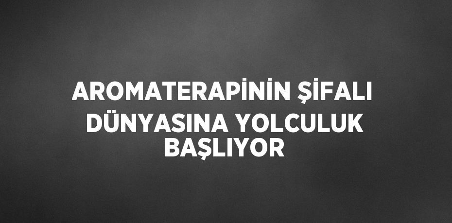 AROMATERAPİNİN ŞİFALI DÜNYASINA YOLCULUK BAŞLIYOR