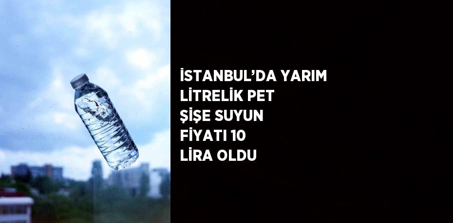 İSTANBUL’DA YARIM LİTRELİK PET ŞİŞE SUYUN FİYATI 10 LİRA OLDU