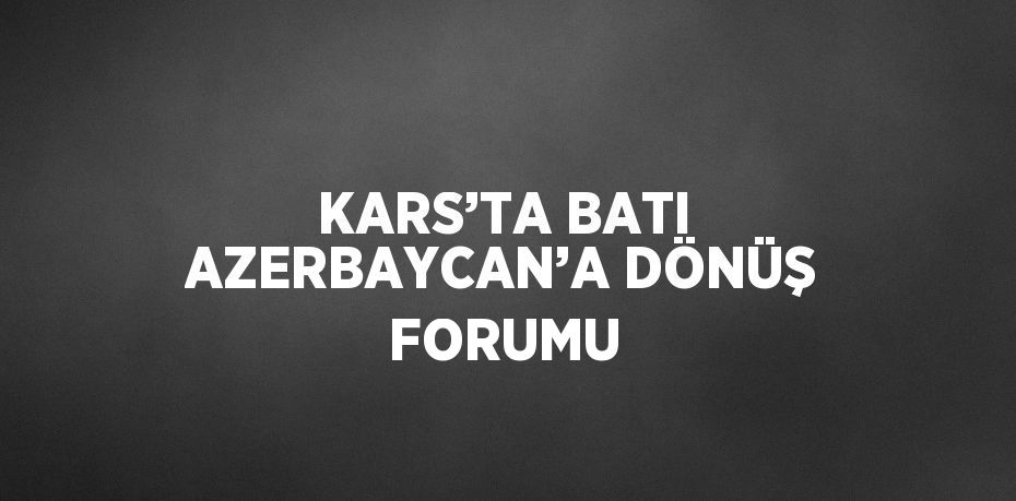 KARS’TA BATI AZERBAYCAN’A DÖNÜŞ FORUMU