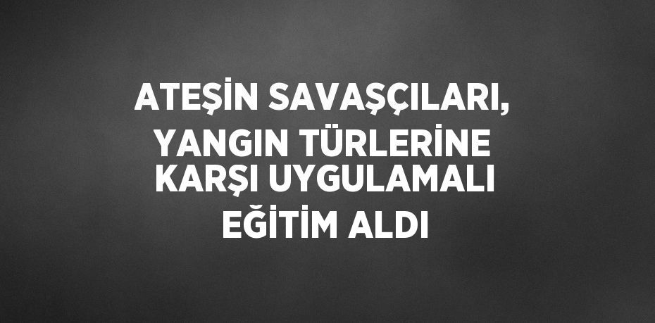 ATEŞİN SAVAŞÇILARI, YANGIN TÜRLERİNE KARŞI UYGULAMALI EĞİTİM ALDI