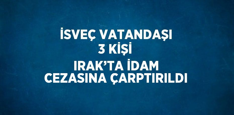 İSVEÇ VATANDAŞI 3 KİŞİ IRAK’TA İDAM CEZASINA ÇARPTIRILDI