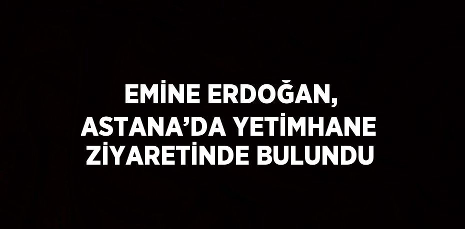 EMİNE ERDOĞAN, ASTANA’DA YETİMHANE ZİYARETİNDE BULUNDU