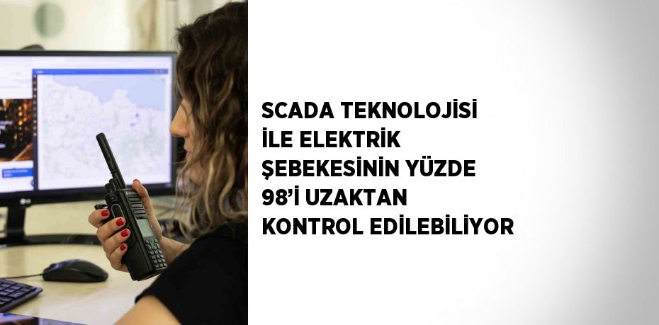 SCADA TEKNOLOJİSİ İLE ELEKTRİK ŞEBEKESİNİN YÜZDE 98’İ UZAKTAN KONTROL EDİLEBİLİYOR