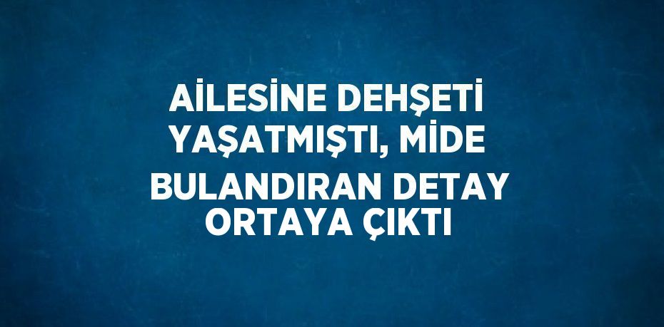 AİLESİNE DEHŞETİ YAŞATMIŞTI, MİDE BULANDIRAN DETAY ORTAYA ÇIKTI