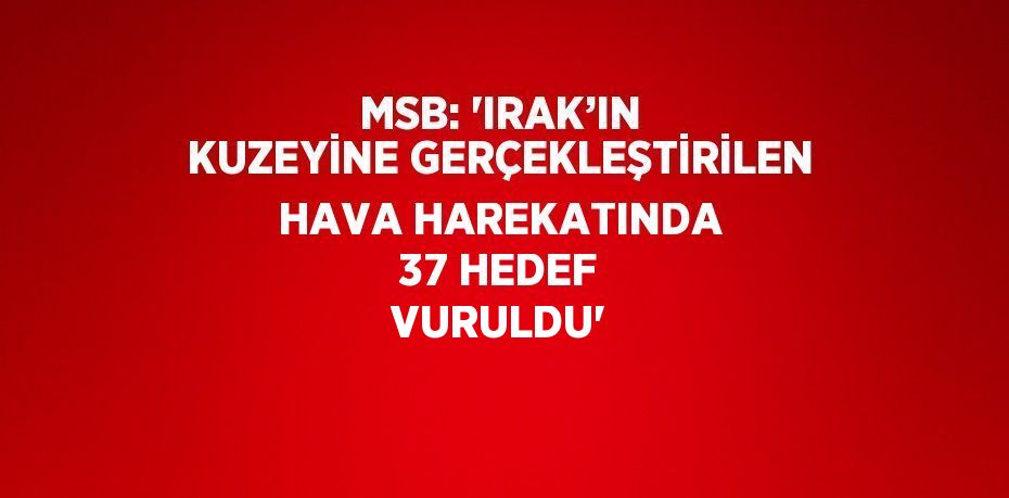 MSB: 'IRAK’IN KUZEYİNE GERÇEKLEŞTİRİLEN HAVA HAREKATINDA 37 HEDEF VURULDU'