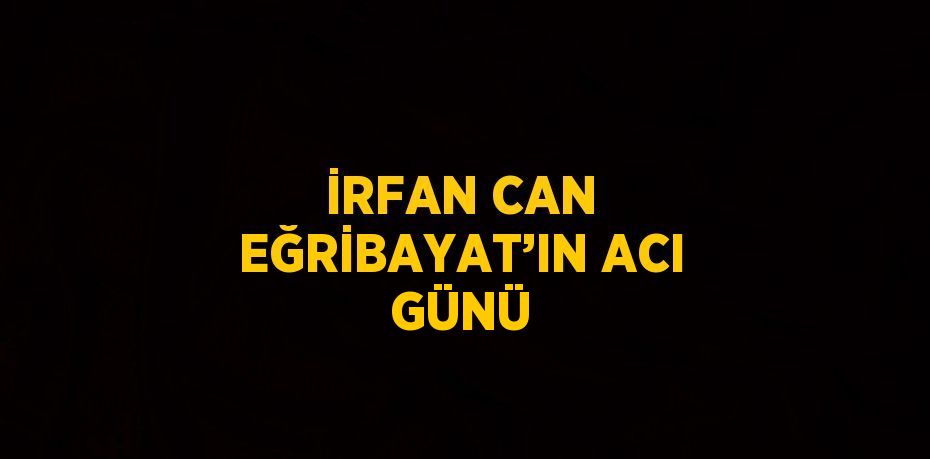 İRFAN CAN EĞRİBAYAT’IN ACI GÜNÜ