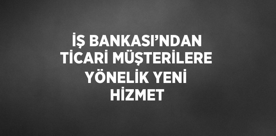 İŞ BANKASI’NDAN TİCARİ MÜŞTERİLERE YÖNELİK YENİ HİZMET