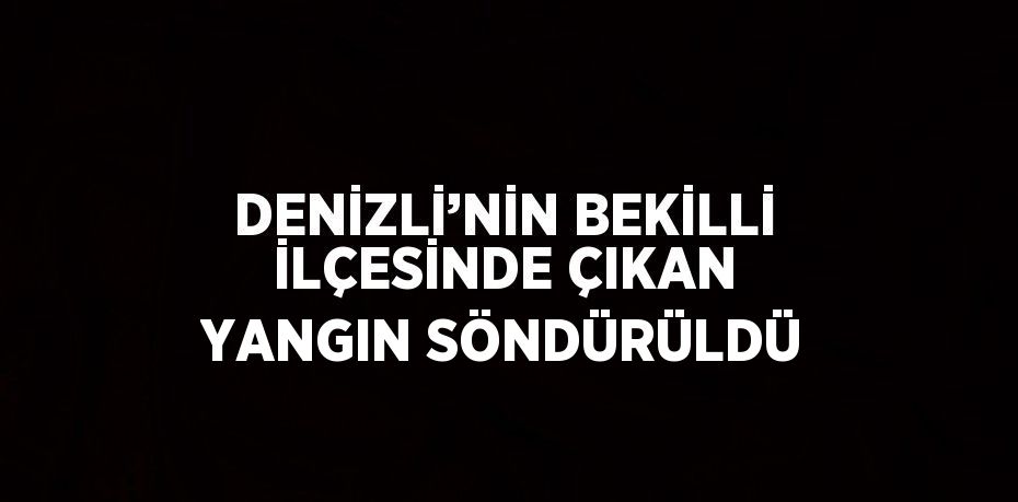 DENİZLİ’NİN BEKİLLİ İLÇESİNDE ÇIKAN YANGIN SÖNDÜRÜLDÜ