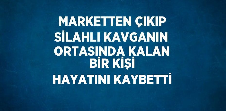 MARKETTEN ÇIKIP SİLAHLI KAVGANIN ORTASINDA KALAN BİR KİŞİ HAYATINI KAYBETTİ