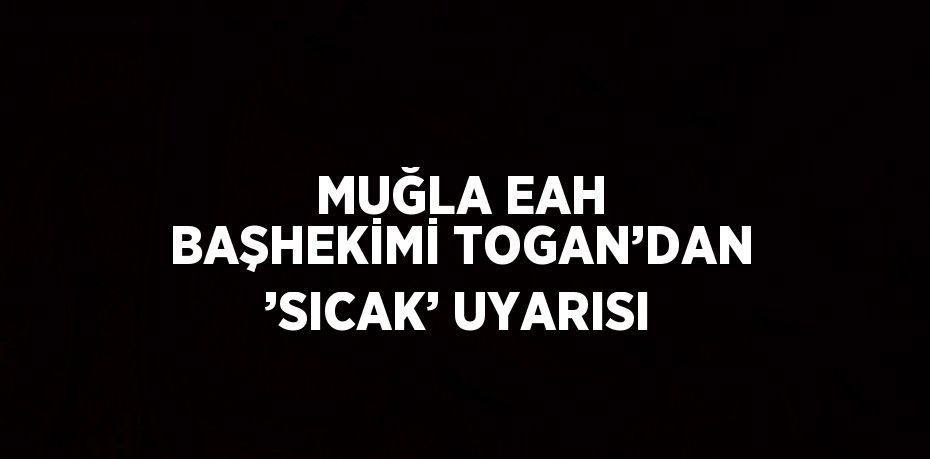 MUĞLA EAH BAŞHEKİMİ TOGAN’DAN ’SICAK’ UYARISI