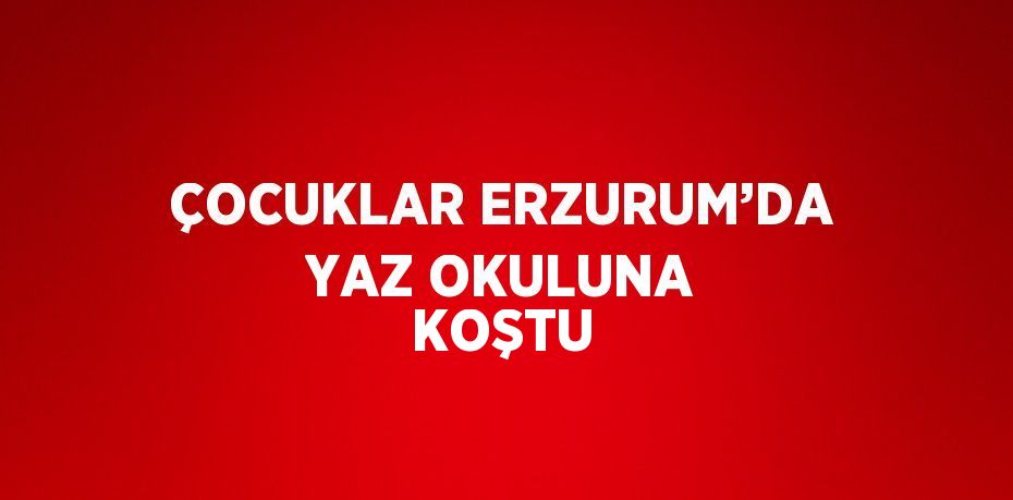 ÇOCUKLAR ERZURUM’DA YAZ OKULUNA KOŞTU