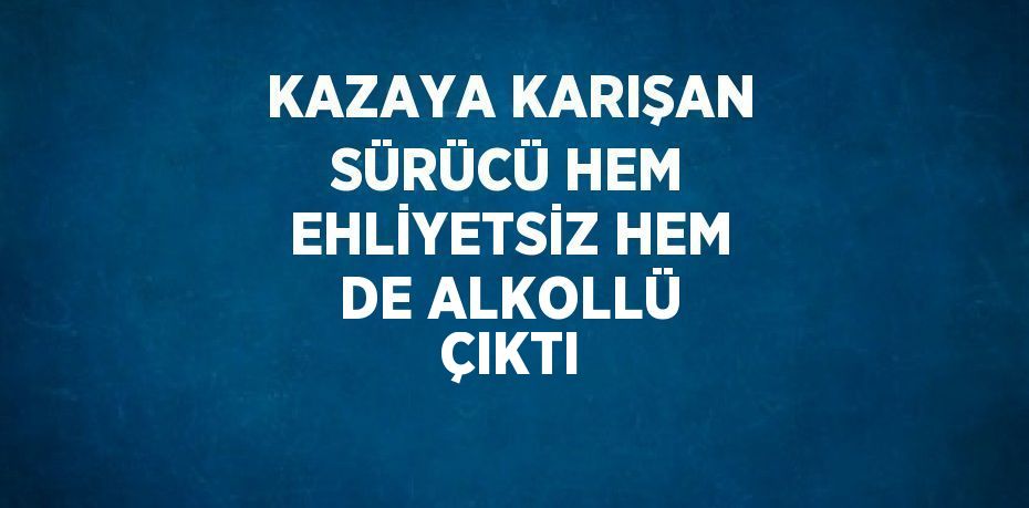 KAZAYA KARIŞAN SÜRÜCÜ HEM EHLİYETSİZ HEM DE ALKOLLÜ ÇIKTI