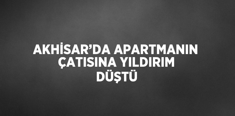 AKHİSAR’DA APARTMANIN ÇATISINA YILDIRIM DÜŞTÜ