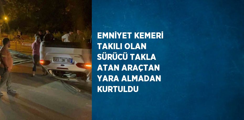 EMNİYET KEMERİ TAKILI OLAN SÜRÜCÜ TAKLA ATAN ARAÇTAN YARA ALMADAN KURTULDU