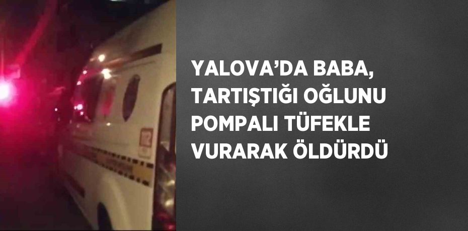 YALOVA’DA BABA, TARTIŞTIĞI OĞLUNU POMPALI TÜFEKLE VURARAK ÖLDÜRDÜ