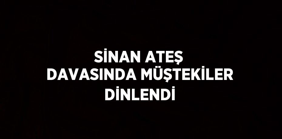 SİNAN ATEŞ DAVASINDA MÜŞTEKİLER DİNLENDİ