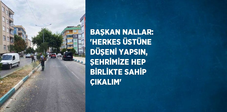 BAŞKAN NALLAR: 'HERKES ÜSTÜNE DÜŞENİ YAPSIN, ŞEHRİMİZE HEP BİRLİKTE SAHİP ÇIKALIM'