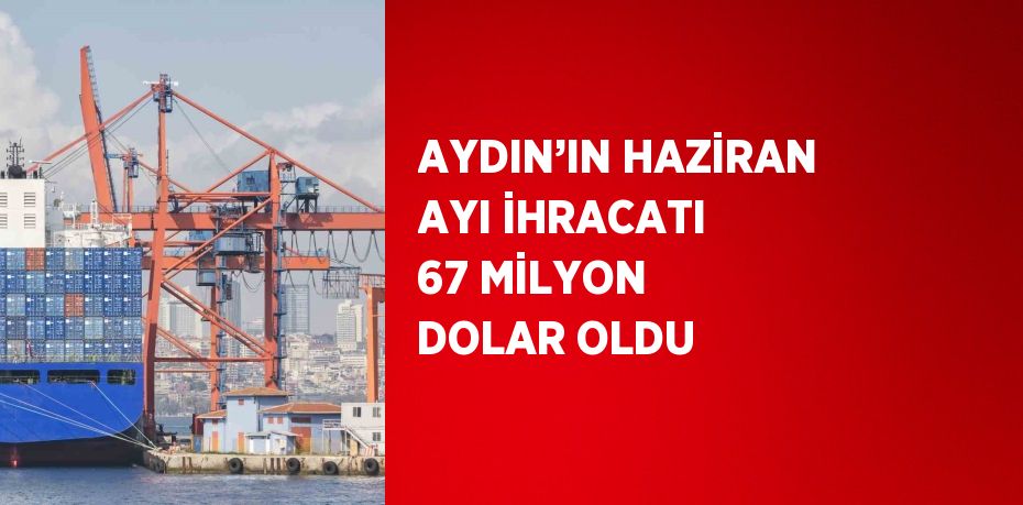 AYDIN’IN HAZİRAN AYI İHRACATI 67 MİLYON DOLAR OLDU