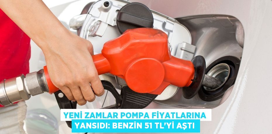 YENİ ZAMLAR POMPA FİYATLARINA YANSIDI: BENZİN 51 TL’Yİ AŞTI