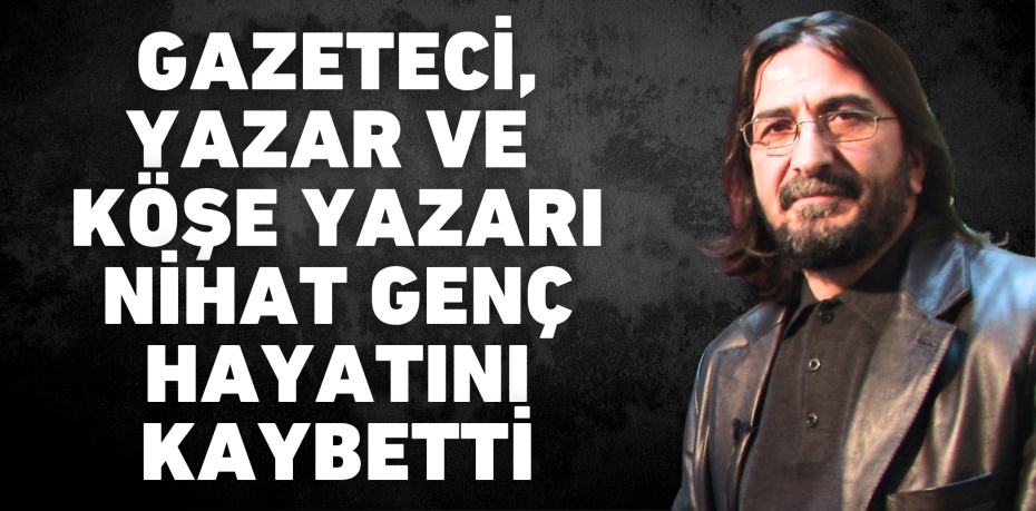 Gazeteci, yazar ve köşe yazarı Nihat Genç hayatını kaybetti