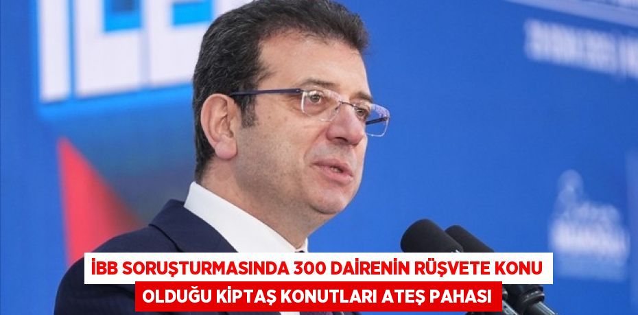 İBB SORUŞTURMASINDA 300 DAİRENİN RÜŞVETE KONU OLDUĞU KİPTAŞ KONUTLARI ATEŞ PAHASI