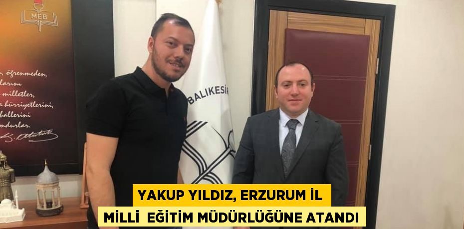 YAKUP YILDIZ, ERZURUM İL MİLLİ  EĞİTİM MÜDÜRLÜĞÜNE ATANDI