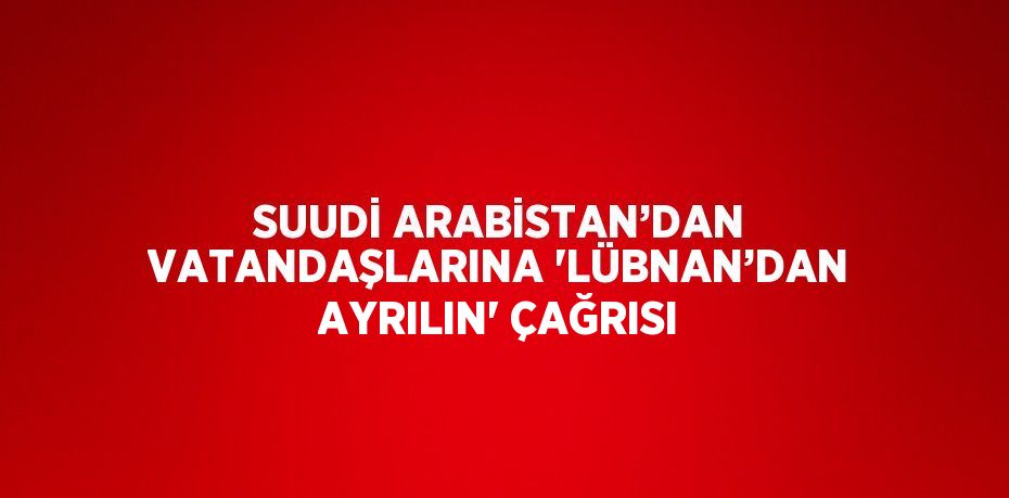 SUUDİ ARABİSTAN’DAN VATANDAŞLARINA 'LÜBNAN’DAN AYRILIN' ÇAĞRISI