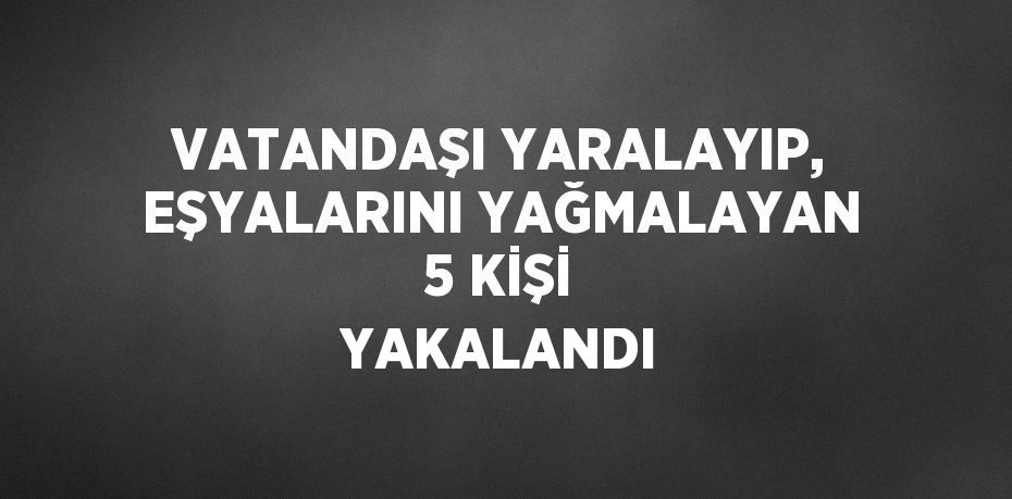 VATANDAŞI YARALAYIP, EŞYALARINI YAĞMALAYAN 5 KİŞİ YAKALANDI