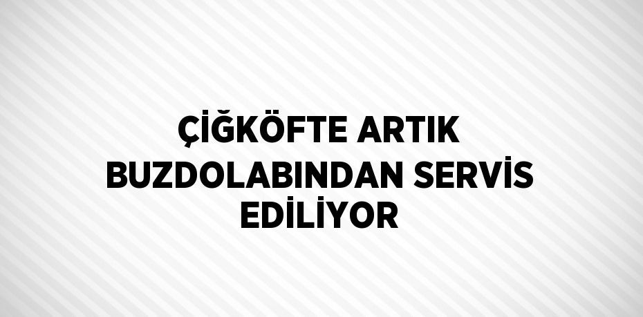 ÇİĞKÖFTE ARTIK BUZDOLABINDAN SERVİS EDİLİYOR