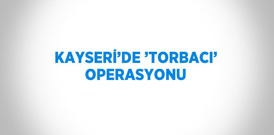 KAYSERİ’DE ’TORBACI’ OPERASYONU