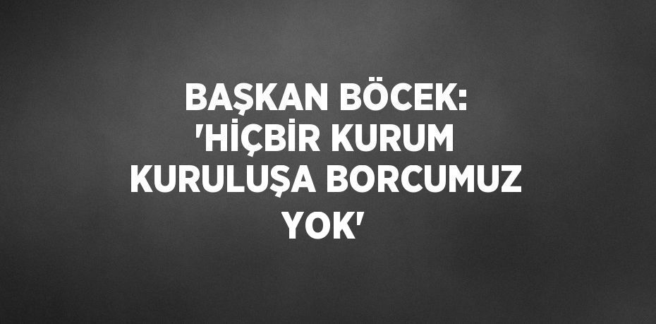 BAŞKAN BÖCEK: 'HİÇBİR KURUM KURULUŞA BORCUMUZ YOK'